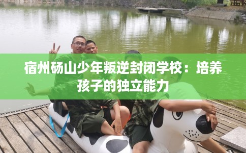 宿州砀山少年叛逆封闭学校：培养孩子的独立能力