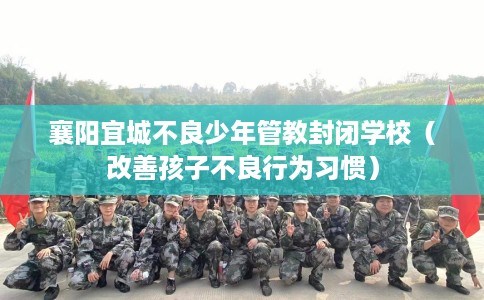 襄阳宜城不良少年管教封闭学校（改善孩子不良行为习惯）