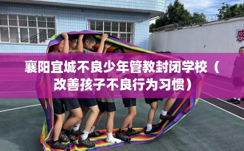 襄阳宜城不良少年管教封闭学校（改善孩子不良行为习惯）