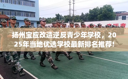 扬州宝应改造逆反青少年学校，2025年当地优选学校最新排名推荐!