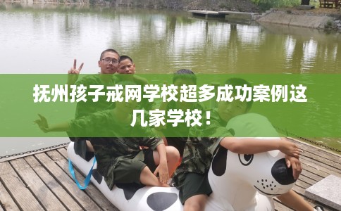 抚州孩子戒网学校超多成功案例这几家学校！