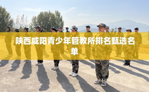 陕西咸阳青少年管教所排名甄选名单