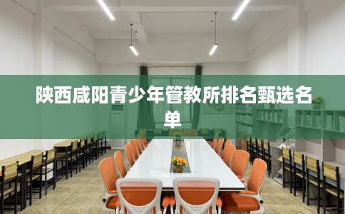 陕西咸阳青少年管教所排名甄选名单