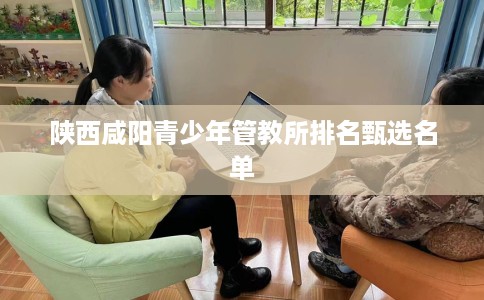 陕西咸阳青少年管教所排名甄选名单