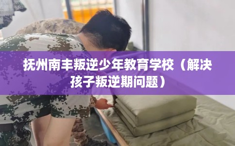 抚州南丰叛逆少年教育学校（解决孩子叛逆期问题）