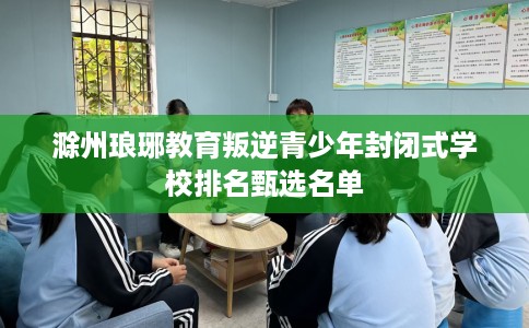 滁州琅琊教育叛逆青少年封闭式学校排名甄选名单