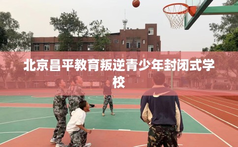 北京昌平教育叛逆青少年封闭式学校