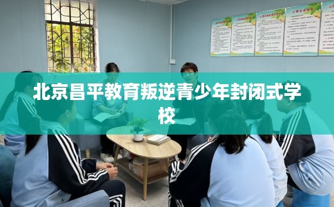北京昌平教育叛逆青少年封闭式学校