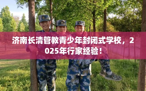 济南长清管教青少年封闭式学校，2025年行家经验！