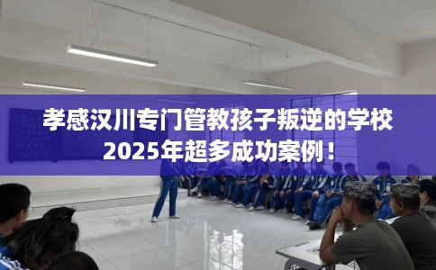 孝感汉川专门管教孩子叛逆的学校2025年超多成功案例！