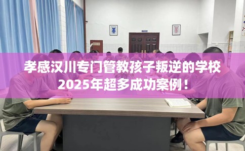 孝感汉川专门管教孩子叛逆的学校2025年超多成功案例！