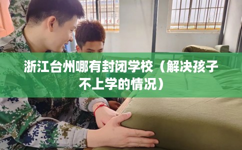 浙江台州哪有封闭学校（解决孩子不上学的情况）