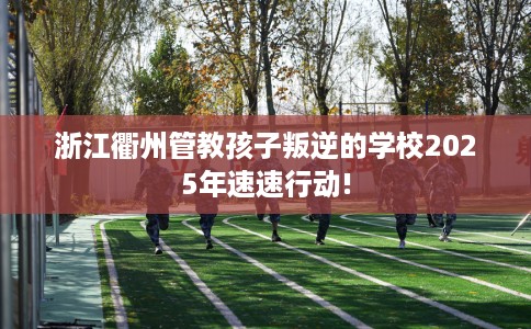 浙江衢州管教孩子叛逆的学校2025年速速行动!