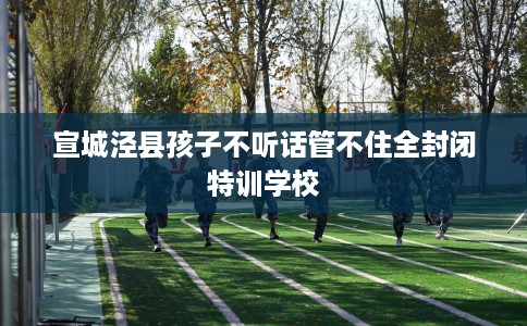 宣城泾县孩子不听话管不住全封闭特训学校