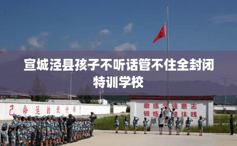 宣城泾县孩子不听话管不住全封闭特训学校