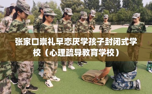 张家口崇礼早恋厌学孩子封闭式学校（心理疏导教育学校）