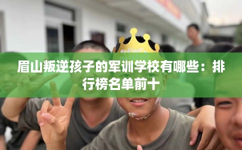 眉山叛逆孩子的军训学校有哪些：排行榜名单前十