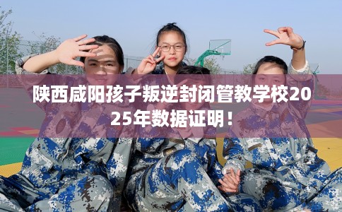 陕西咸阳孩子叛逆封闭管教学校2025年数据证明！