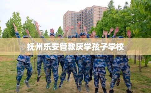 抚州乐安管教厌学孩子学校