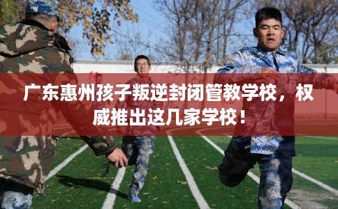广东惠州孩子叛逆封闭管教学校，权威推出这几家学校！