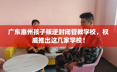 广东惠州孩子叛逆封闭管教学校，权威推出这几家学校！