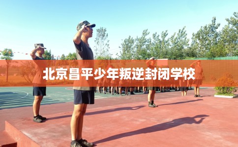 北京昌平少年叛逆封闭学校 北京昌平少年叛逆封闭学校