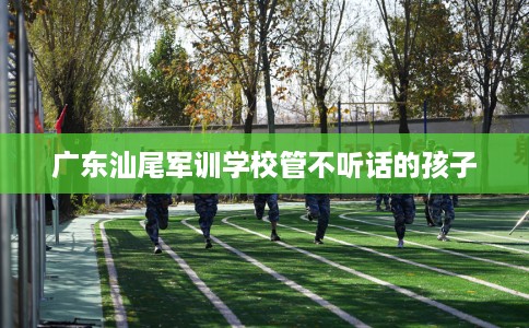 广东汕尾军训学校管不听话的孩子