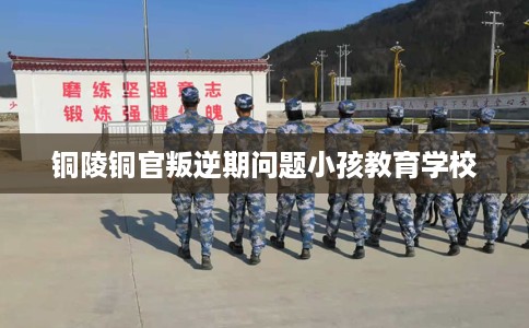 铜陵铜官叛逆期问题小孩教育学校