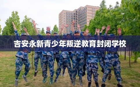 吉安永新青少年叛逆教育封闭学校