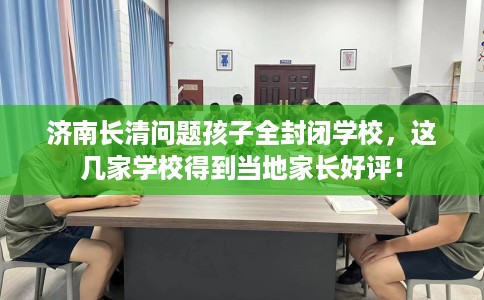 济南长清问题孩子全封闭学校，这几家学校得到当地家长好评！