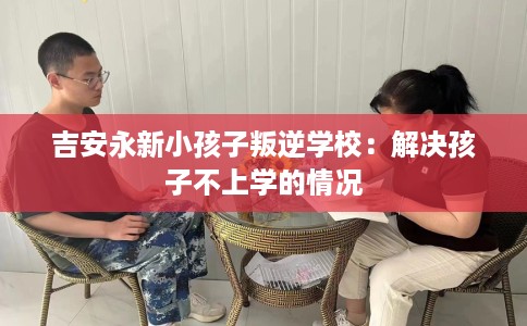 吉安永新小孩子叛逆学校：解决孩子不上学的情况