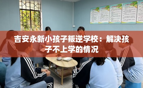 吉安永新小孩子叛逆学校：解决孩子不上学的情况