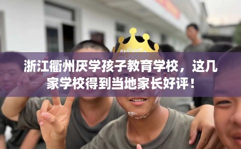 浙江衢州厌学孩子教育学校，这几家学校得到当地家长好评！