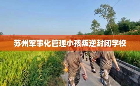 苏州军事化管理小孩叛逆封闭学校