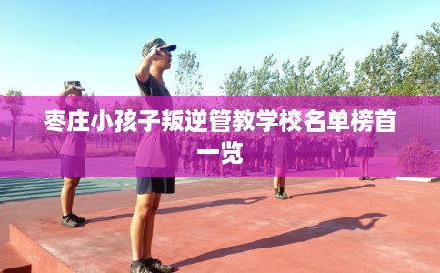 枣庄小孩子叛逆管教学校名单榜首一览