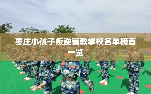 枣庄小孩子叛逆管教学校名单榜首一览