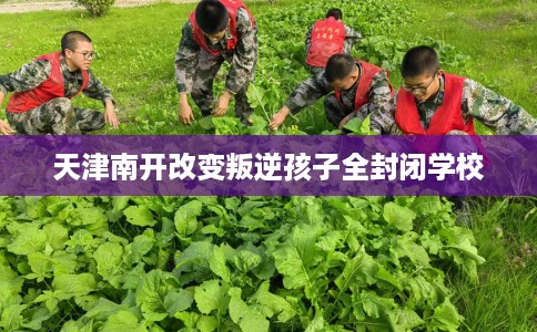 天津南开改变叛逆孩子全封闭学校