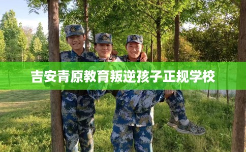 吉安青原教育叛逆孩子正规学校