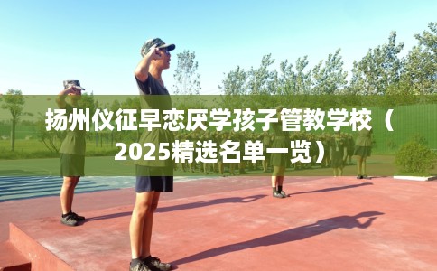 扬州仪征早恋厌学孩子管教学校（2025精选名单一览）