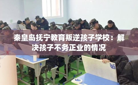 秦皇岛抚宁教育叛逆孩子学校：解决孩子不务正业的情况