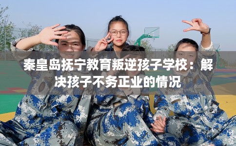 秦皇岛抚宁教育叛逆孩子学校：解决孩子不务正业的情况