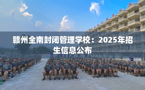 赣州全南封闭管理学校：2025年招生信息公布