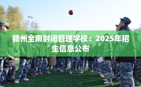 赣州全南封闭管理学校：2025年招生信息公布
