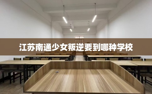 江苏南通少女叛逆要到哪种学校