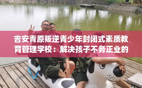 吉安青原叛逆青少年封闭式素质教育管理学校：解决孩子不务正业的情况