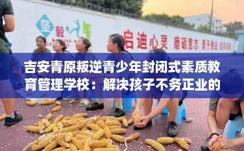 吉安青原叛逆青少年封闭式素质教育管理学校：解决孩子不务正业的情况