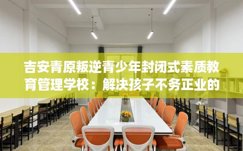吉安青原叛逆青少年封闭式素质教育管理学校：解决孩子不务正业的情况