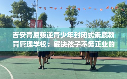吉安青原叛逆青少年封闭式素质教育管理学校：解决孩子不务正业的情况