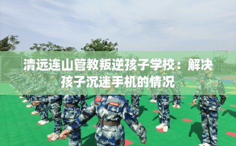 清远连山管教叛逆孩子学校：解决孩子沉迷手机的情况