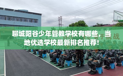 聊城阳谷少年管教学校有哪些，当地优选学校最新排名推荐!